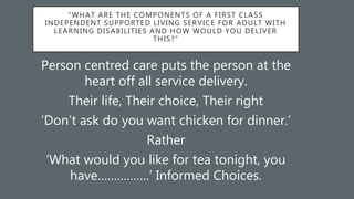 “WHAT ARE THE COMPONENTS OF A FIRST CLASS
INDEPENDENT SUPPORTED LIVING SERVICE FOR ADULT WITH
LEARNING DISABILITIES AND HOW WOULD YOU DELIVER
THIS?”
Person centred care puts the person at the
heart off all service delivery.
Their life, Their choice, Their right
‘Don’t ask do you want chicken for dinner.’
Rather
‘What would you like for tea tonight, you
have…………….’ Informed Choices.
 