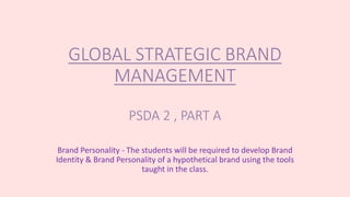 GLOBAL STRATEGIC BRAND
MANAGEMENT
PSDA 2 , PART A
Brand Personality - The students will be required to develop Brand
Identity & Brand Personality of a hypothetical brand using the tools
taught in the class.
 