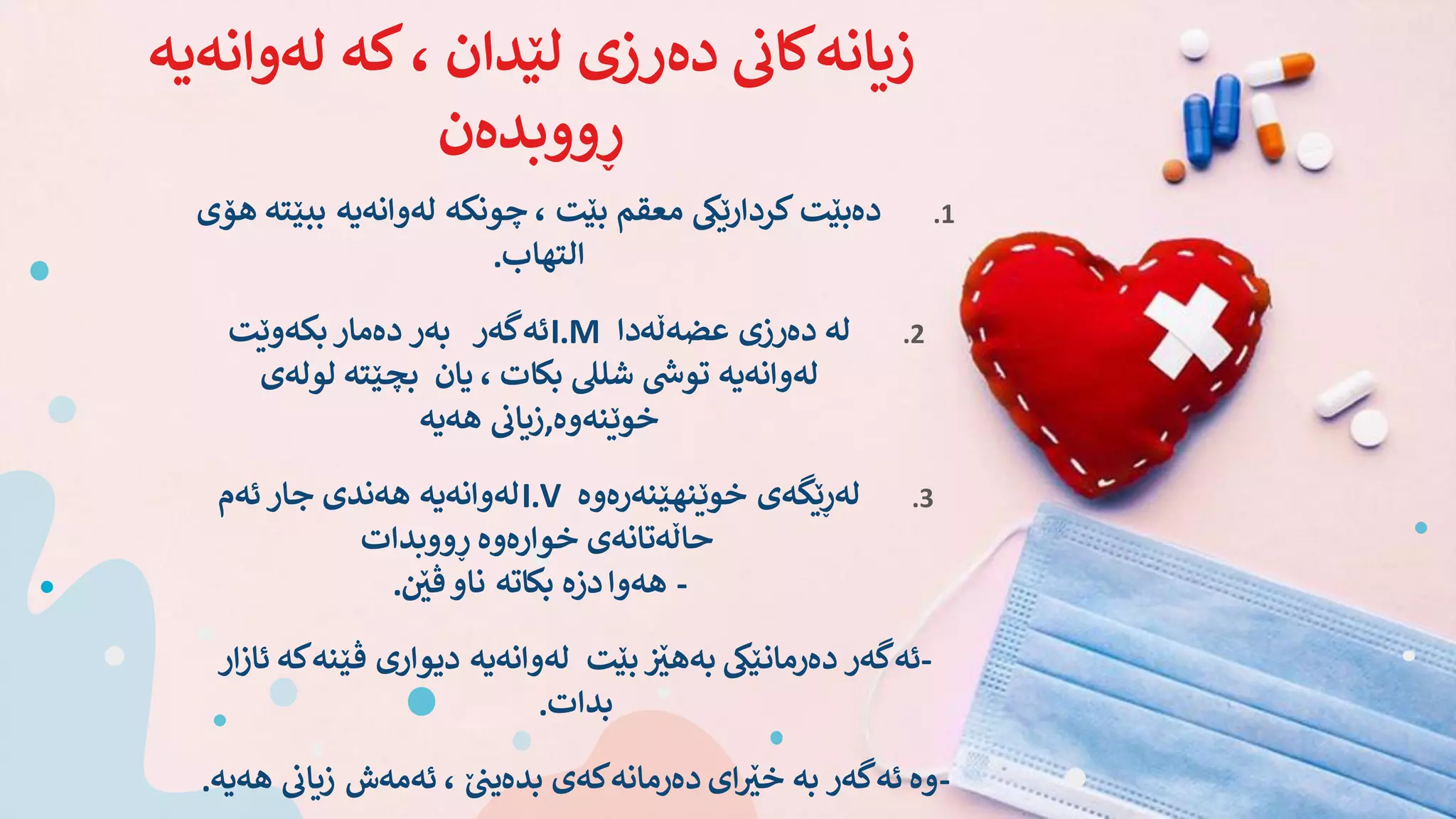 ‫لەوانەی‬ ‫کە‬، ‫لێدان‬ ‫دەرزی‬ ‫ی‬
‫زیانەکان‬
‫ە‬
‫ڕووبدەن‬
.1
‫ببێ‬ ‫لەوانەیە‬ ‫چونکە‬ ، ‫بێت‬ ‫معقم‬ ‫کردارێیک‬ ‫دەبێت‬
‫هۆی‬ ‫تە‬
‫التهاب‬
.
.2
‫عضەڵەدا‬ ‫دەرزی‬ ‫لە‬
I.M
‫بکەوێت‬ ‫دەمار‬ ‫بەر‬ ‫ئەگەر‬
‫لولەی‬ ‫بچێتە‬ ‫یان‬ ، ‫بکات‬ ‫شلیل‬ ‫ی‬
‫توش‬ ‫لەوانەیە‬
‫خوێنەوە‬
,
‫هەیە‬
‫ی‬
‫زیان‬
.3
‫خوێنهێنەرەوە‬ ‫لەڕێگەی‬
I.V
‫ئەم‬ ‫جار‬ ‫هەندی‬ ‫لەوانەیە‬
‫ڕووبدات‬ ‫خوارەوە‬ ‫حاڵەتانەی‬
-
‫ی‬ ‫ێ‬
‫ڤێ‬‫ناو‬ ‫بکاتە‬ ‫دزە‬‫هەوا‬
.
-
‫ڤێنەک‬ ‫دیواری‬ ‫لەوانەیە‬ ‫بێت‬ ‫ی‬ ‫ێ‬
‫بەهێ‬ ‫دەرمانێیک‬ ‫ئەگەر‬
‫ار‬‫ز‬‫ئا‬ ‫ە‬
‫بدات‬
.
-
‫ه‬
‫ی‬
‫زیان‬ ‫ئەمەش‬ ، ‫ێ‬ ‫ی‬
‫بدەین‬ ‫دەرمانەکەی‬ ‫ای‬ ‫ێ‬
‫خێ‬ ‫بە‬ ‫ئەگەر‬ ‫وە‬
‫ەیە‬
.
 