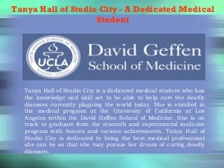 Tanya Hall of Studio City - A Dedicated Medical
Student
Tanya Hall of Studio City is a dedicated medical student who has
the knowledge and skill set to be able to help cure the deadly
diseases currently plaguing the world today. She is enrolled in
the medical program at the University of California at Los
Angeles within the David Geffen School of Medicine. She is on
track to graduate from the research and experimental medicine
program with honors and various achievements. Tanya Hall of
Studio City is dedicated to being the best medical professional
she can be so that she may pursue her dream of curing deadly
diseases.
 