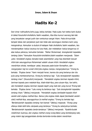 Iman, Islam & Ihsan
Hadits Ke-2
Dari Umar rodhiyallohu’anhu juga, beliau berkata: Pada suatu hari ketika kami duduk
di dekat Rosululloh shollallohu ‘alaihi wasallam, tiba-tiba muncul seorang laki-laki
yang berpakaian sangat putih dan rambutnya sangat hitam. Pada dirinya tidak
tampak bekas dari perjalanan jauh dan tidak ada seorangpun diantara kami yang
mengenalnya. Kemudian ia duduk di hadapan Nabi shollallohu ‘alaihi wasallam, lalu
mendempetkan kedua lututnya ke lutut Nabi, dan meletakkan kedua tangannya di
atas kedua pahanya, kemudian berkata: ”Wahai Muhammad, terangkanlah kepadaku
tentang Islam.” Kemudian Rosululloh shollallohu’alaihi wasallam menjawab: ”Islam
yaitu: hendaklah engkau bersaksi tiada sesembahan yang haq disembah kecuali
Alloh dan sesungguhnya Muhammad adalah utusan Alloh. Hendaklah engkau
mendirikan sholat, membayar zakat, berpuasa pada bulan Romadhon, dan
mengerjakan haji ke rumah Alloh jika engkau mampu mengerjakannya.” Orang itu
berkata: ”Engkau benar.” Kami menjadi heran, karena dia yang bertanya dan dia
pula yang membenarkannya. Orang itu bertanya lagi: ”Lalu terangkanlah kepadaku
tentang iman”. (Rosululloh) menjawab: ”Hendaklah engkau beriman kepada Alloh,
beriman kepada para malaikat-Nya, kitab-kitab-Nya, para utusan-Nya, hari akhir,
dan hendaklah engkau beriman kepada taqdir yang baik dan yang buruk.”Orang tadi
berkata: ”Engkau benar.” Lalu orang itu bertanya lagi: ”Lalu terangkanlah kepadaku
tentang ihsan.” (Beliau) menjawab: “Hendaklah engkau beribadah kepada Alloh
seolah-olah engkau melihat-Nya. Namun jika engkau tidak dapat (beribadah seolah-
olah) melihat-Nya, sesungguhnya Ia melihat engkau.” Orang itu berkata lagi:
”Beritahukanlah kepadaku tentang hari kiamat.” (Beliau) mejawab: “Orang yang
ditanya tidak lebih tahu daripada yang bertanya.” Orang itu selanjutnya berkata:
”Beritahukanlah kepadaku tanda-tandanya.” (Beliau) menjawab: ”Apabila budak
melahirkan tuannya, dan engkau melihat orang-orang Badui yang bertelanjang kaki,
yang miskin lagi penggembala domba berlomba-lomba dalam mendirikan
 