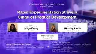 Rapid Experimentation at Every
Stage of Product Development
Tanya Koshy Brittany Shear
With: Moderated by:
TO USE YOUR COMPUTER'S AUDIO:
When the webinar begins, you will be connected to audio using
your computer's microphone and speakers (VoIP). A headset is
recommended.
Webinar will begin:
11:00 am, PST
TO USE YOUR TELEPHONE:
If you prefer to use your phone, you must select "Use Telephone"
after joining the webinar and call in using the numbers below.
United States: +1 (213) 929-4232
Access Code: 365-553-904
Audio PIN: Shown after joining the webinar
--OR--
Experiment Your Way to Product Success
Webinar Series
 