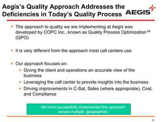 Aegis‘s Quality Approach Addresses the
Deficiencies in Today‘s Quality Process
    The approach to quality we are implementing at Aegis was
    developed by COPC Inc., known as Quality Process Optimization™
    (QPO)

    It is very different from the approach most call centers use

    Our approach focuses on:
        Giving the client and operations an accurate view of the
        business
        Leveraging the call center to provide insights into the business
        Driving improvements in C-Sat, Sales (where appropriate), Cost,
        and Compliance

                 We have successfully implemented this approach
                          across multiple geographies

                                                                       16
 