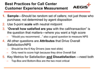 Best Practices for Call Center
 Customer Experience Measurement

1. Sample—Should be random set of callers; not just those who
   purchase; not determined by agent disposition
2. Use 5-point scale with neutral midpoint
3. ―Overall how satisfied are you with the call/transaction‖ is
   the question that matters—where you want a high score
   –   ―Would you recommend…‖ also a good question to measure NPS
4. All other questions are Attributes that Drive Overall
   Satisfaction/NPS
   –   Should be the 6 Key Drivers (see next slide)
   –   Only need to score high because they drive Overall Sat
5. Key Metrics for Satisfaction and Dissatisfaction —need both
   –   Top-Box and Bottom-Box are the two most critical
 