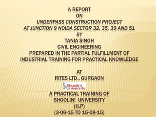 A REPORT
ON
UNDERPASS CONSTRUCTION PROJECT
AT JUNCTION 9 NOIDA SECTOR 32, 35, 39 AND 51
BY
TANIA SINGH
CIVIL ENGINEERING
PREPARED IN THE PARTIAL FULFILLMENT OF
INDUSTRIAL TRAINING FOR PRACTICAL KNOWLEDGE
AT
RITES LTD., GURGAON
A PRACTICAL TRAINING OF
SHOOLINI UNIVERSITY
(H.P)
(3-06-15 TO 15-08-15)
 