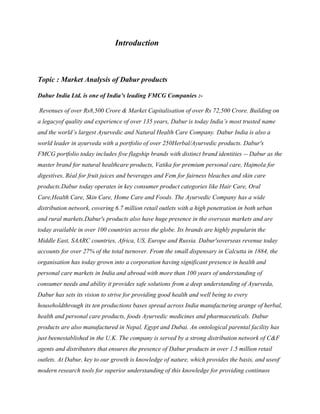 Introduction
Topic : Market Analysis of Dabur products
Dabur India Ltd. is one of India’s leading FMCG Companies :-
Revenues of over Rs8,500 Crore & Market Capitalisation of over Rs 72,500 Crore. Building on
a legacyof quality and experience of over 135 years, Dabur is today India’s most trusted name
and the world’s largest Ayurvedic and Natural Health Care Company. Dabur India is also a
world leader in ayurveda with a portfolio of over 250Herbal/Ayurvedic products. Dabur's
FMCG portfolio today includes five flagship brands with distinct brand identities -- Dabur as the
master brand for natural healthcare products, Vatika for premium personal care, Hajmola for
digestives, Réal for fruit juices and beverages and Fem for fairness bleaches and skin care
products.Dabur today operates in key consumer product categories like Hair Care, Oral
Care,Health Care, Skin Care, Home Care and Foods. The Ayurvedic Company has a wide
distribution network, covering 6.7 million retail outlets with a high penetration in both urban
and rural markets.Dabur's products also have huge presence in the overseas markets and are
today available in over 100 countries across the globe. Its brands are highly popularin the
Middle East, SAARC countries, Africa, US, Europe and Russia. Dabur'soverseas revenue today
accounts for over 27% of the total turnover. From the small dispensary in Calcutta in 1884, the
organisation has today grown into a corporation having significant presence in health and
personal care markets in India and abroad with more than 100 years of understanding of
consumer needs and ability it provides safe solutions from a deep understanding of Ayurveda,
Dabur has sets its vision to strive for providing good health and well being to every
householdthrough its ten productions bases spread across India manufacturing arange of herbal,
health and personal care products, foods Ayurvedic medicines and pharmaceuticals. Dabur
products are also manufactured in Nepal, Egypt and Dubai. An ontological parental facility has
just beenestablished in the U.K. The company is served by a strong distribution network of C&F
agents and distributors that ensures the presence of Dabur products in over 1.5 million retail
outlets. At Dabur, key to our growth is knowledge of nature, which provides the basis, and useof
modern research tools for superior understanding of this knowledge for providing continuos
 