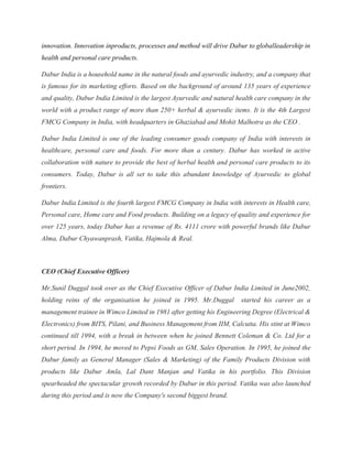 innovation. Innovation inproducts, processes and method will drive Dabur to globalleadership in
health and personal care products.
Dabur India is a household name in the natural foods and ayurvedic industry, and a company that
is famous for its marketing efforts. Based on the background of around 135 years of experience
and quality, Dabur India Limited is the largest Ayurvedic and natural health care company in the
world with a product range of more than 250+ herbal & ayurvedic items. It is the 4th Largest
FMCG Company in India, with headquarters in Ghaziabad and Mohit Malhotra as the CEO .
Dabur India Limited is one of the leading consumer goods company of India with interests in
healthcare, personal care and foods. For more than a century. Dabur has worked in active
collaboration with nature to provide the best of herbal health and personal care products to its
consumers. Today, Dabur is all set to take this abundant knowledge of Ayurvedic to global
frontiers.
Dabur India Limited is the fourth largest FMCG Company in India with interests in Health care,
Personal care, Home care and Food products. Building on a legacy of quality and experience for
over 125 years, today Dabur has a revenue of Rs. 4111 crore with powerful brands like Dabur
Alma, Dabur Chyawanprash, Vatika, Hajmola & Real.
CEO (Chief Executive Officer)
Mr.Sunil Duggal took over as the Chief Executive Officer of Dabur India Limited in June2002,
holding reins of the organisation he joined in 1995. Mr.Duggal started his career as a
management trainee in Wimco Limited in 1981 after getting his Engineering Degree (Electrical &
Electronics) from BITS, Pilani, and Business Management from IIM, Calcutta. His stint at Wimco
continued till 1994, with a break in between when he joined Bennett Coleman & Co. Ltd for a
short period. In 1994, he moved to Pepsi Foods as GM, Sales Operation. In 1995, he joined the
Dabur family as General Manager (Sales & Marketing) of the Family Products Division with
products like Dabur Amla, Lal Dant Manjan and Vatika in his portfolio. This Division
spearheaded the spectacular growth recorded by Dabur in this period. Vatika was also launched
during this period and is now the Company's second biggest brand.
 
