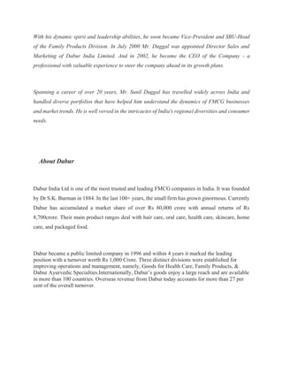With his dynamic spirit and leadership abilities, he soon became Vice-President and SBU-Head
of the Family Products Division. In July 2000 Mr. Duggal was appointed Director Sales and
Marketing of Dabur India Limited. And in 2002, he became the CEO of the Company - a
professional with valuable experience to steer the company ahead in its growth plans.
Spanning a career of over 20 years, Mr. Sunil Duggal has travelled widely across India and
handled diverse portfolios that have helped him understand the dynamics of FMCG businesses
and market trends. He is well versed in the intricacies of India's regional diversities and consumer
needs.
About Dabur
Dabur India Ltd is one of the most trusted and leading FMCG companies in India. It was founded
by Dr S.K. Burman in 1884. In the last 100+ years, the small firm has grown ginormous. Currently
Dabur has accumulated a market share of over Rs 80,000 crore with annual returns of Rs
8,700crore. Their main product ranges deal with hair care, oral care, health care, skincare, home
care, and packaged food.
Dabur became a public limited company in 1996 and within 4 years it marked the leading
position with a turnover worth Rs 1,000 Crore. Three distinct divisions were established for
improving operations and management, namely, Goods for Health Care, Family Products, &
Dabur Ayurvedic Specialties.Internationally, Dabur’s goods enjoy a large reach and are available
in more than 100 countries. Overseas revenue from Dabur today accounts for more than 27 per
cent of the overall turnover.
 