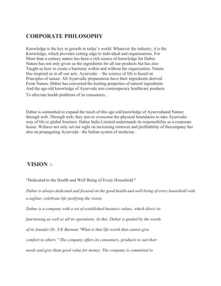 CORPORATE PHILOSOPHY
Knowledge is the key to growth in today’s world. Whatever the industry, it is the
Knowledge, which provides cutting edge to individual and organizations. For
More than a century nature has been a rich source of knowledge for Dabur.
Nature has not only given us the ingredients for all our products but has also
Taught us how to create a harmony within and without the organization. Nature
Has inspired us in all our acts. Ayurvedic – the science of life is based on
Principles of nature. All Ayurvedic preparations have their ingredients derived
From Nature. Dabur has converted the healing properties of natural ingredients
And the age-old knowledge of Ayurveda into contemporary healthcare products
To alleviate health problems of its consumers.
Dabur is committed to expand the reach of this age-old knowledge of Ayurvedaand Nature
through web. Through web, they aim to overcome the physical boundaries to take Ayurvedic
way of life to global frontiers. Dabur India Limited understands its responsibility as a corporate
house. Wehave not only set our sight on increasing turnover and profitability of thecompany but
also on propagating Ayurveda - the Indian system of medicine .
VISION :-
"Dedicated to the Health and Well Being of Every Household."
Dabur is always dedicated and focused on the good health and well-being of every household with
a tagline- celebrate life justifying the vision.
Dabur is a company with a set of established business values, which direct its
functioning as well as all its operations. In this, Dabur is guided by the words
of its founder Dr. S K Burman "What is that life worth that cannot give
comfort to others." The company offers its consumers, products to suit their
needs and give them good value for money. The company is committed to
 