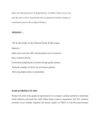 follow the ethical practices in doing business. At Dabur, Nature acts as not
only the source of raw material but also an inspiration and the company is
committed to protect the ecological balance..
MISSION :-
"To be the leader in the Natural Foods & Beverages
Industry “
Dabur aims to provide 100% natural products for its customers .
Strive to deliver this by:
Consistently delighting the consumer through quality product.
Being the company of choice for our business partners.
Delivering higher returns to stakeholders.
DABUR PRODUCTS MIX
Product mix refers to the graphical representation of a company’s product portfolio to understand
all the industries and needs they fulfil. Dabur being a massive organisation with 250+ products
currently covers multiple industries but focuses largely on FMCG or Fast-Moving-Consumer
 