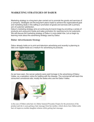 MARKETING STRATEGIES OF DABUR
Marketing strategy is a long-term plan carried out to promote the goods and services of
a company. Strategies are the long-term plans made to achieve the organizational goal
and marketing deals in the selling or promotion of goods and services with a primary
aim of customer satisfaction.
Dabur’s marketing strategy aims at continuing its brand image by providing a variety of
products and using print media and sales promotion for reaching out to its customers.
We will discuss the marketing strategy of Dabur in more detail now. Let us begin by
learning more about the advertising strategy used by Dabur.
Dabur Advertisements Strategy
Dabur already holds on to print and television advertising and recently is planning to
take over digital media as a medium for advertising its products.
As we have seen, the cancer patients were paid homage in the advertising of Dabur
Vatika, as a salutation notice for battling with the disease. The commercial will reach the
consumer’s emotional side; mostly the ladies who use the Dabur Vatika.
in the case of Dabur amla hair oil, Dabur featured Priyanka Chopra for the promotion of the
product and she is seen getting a hair massage from her mother, which shows how Dabur amla
hair oil improves mother-daughter relation while getting hair massage.
 