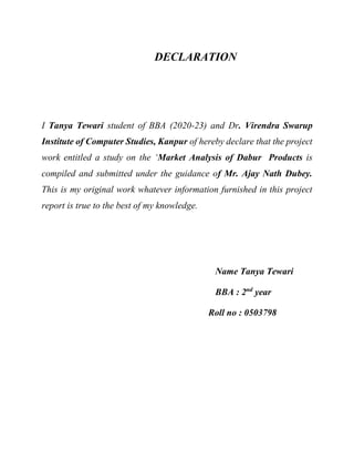 DECLARATION
I Tanya Tewari student of BBA (2020-23) and Dr. Virendra Swarup
Institute of Computer Studies, Kanpur of hereby declare that the project
work entitled a study on the ‘Market Analysis of Dabur Products is
compiled and submitted under the guidance of Mr. Ajay Nath Dubey.
This is my original work whatever information furnished in this project
report is true to the best of my knowledge.
Name Tanya Tewari
BBA : 2nd
year
Roll no : 0503798
 