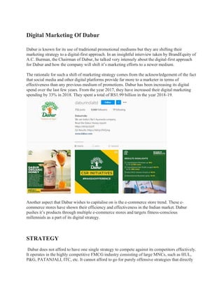 Digital Marketing Of Dabur
Dabur is known for its use of traditional promotional mediums but they are shifting their
marketing strategy to a digital-first approach. In an insightful interview taken by BrandEquity of
A.C. Burman, the Chairman of Dabur, he talked very intensely about the digital-first approach
for Dabur and how the company will shift it’s marketing efforts to a newer medium.
The rationale for such a shift of marketing strategy comes from the acknowledgement of the fact
that social media and other digital platforms provide far more to a marketer in terms of
effectiveness than any previous medium of promotions. Dabur has been increasing its digital
spend over the last few years. From the year 2017, they have increased their digital marketing
spending by 33% in 2018. They spent a total of RS1.99 billion in the year 2018-19.
Another aspect that Dabur wishes to capitalise on is the e-commerce store trend. These e-
commerce stores have shown their efficiency and effectiveness in the Indian market. Dabur
pushes it’s products through multiple e-commerce stores and targets fitness-conscious
millennials as a part of its digital strategy.
STRATEGY
Dabur does not afford to have one single strategy to compete against its competitors effectively.
It operates in the highly competitive FMCG industry consisting of large MNCs, such as HUL,
P&G, PATANJALI, ITC, etc. It cannot afford to go for purely offensive strategies that directly
 