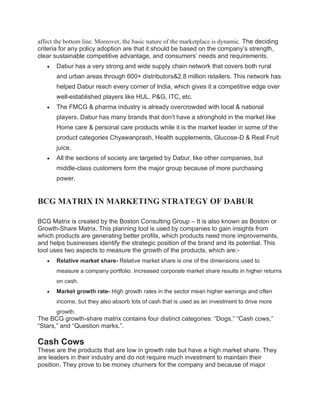 affect the bottom line. Moreover, the basic nature of the marketplace is dynamic. The deciding
criteria for any policy adoption are that it should be based on the company’s strength,
clear sustainable competitive advantage, and consumers’ needs and requirements.
• Dabur has a very strong and wide supply chain network that covers both rural
and urban areas through 600+ distributors&2.8 million retailers. This network has
helped Dabur reach every corner of India, which gives it a competitive edge over
well-established players like HUL, P&G, ITC, etc.
• The FMCG & pharma industry is already overcrowded with local & national
players. Dabur has many brands that don’t have a stronghold in the market like
Home care & personal care products while it is the market leader in some of the
product categories Chyawanprash, Health supplements, Glucose-D & Real Fruit
juice.
• All the sections of society are targeted by Dabur, like other companies, but
middle-class customers form the major group because of more purchasing
power.
BCG MATRIX IN MARKETING STRATEGY OF DABUR
BCG Matrix is created by the Boston Consulting Group – It is also known as Boston or
Growth-Share Matrix. This planning tool is used by companies to gain insights from
which products are generating better profits, which products need more improvements,
and helps businesses identify the strategic position of the brand and its potential. This
tool uses two aspects to measure the growth of the products, which are:-
• Relative market share- Relative market share is one of the dimensions used to
measure a company portfolio. Increased corporate market share results in higher returns
on cash.
• Market growth rate- High growth rates in the sector mean higher earnings and often
income, but they also absorb lots of cash that is used as an investment to drive more
growth.
The BCG growth-share matrix contains four distinct categories: “Dogs,” “Cash cows,”
“Stars,” and “Question marks.”.
Cash Cows
These are the products that are low in growth rate but have a high market share. They
are leaders in their industry and do not require much investment to maintain their
position. They prove to be money churners for the company and because of major
 