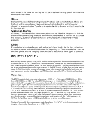 competitors in the same sector they are not expected to show any growth soon and are
considered cash cows.
Stars
Stars are the products that are high in growth rate as well as market share. These are
the best-selling products and have an important role in boosting up the financial
strength of an organization. They have a constantly rising demand and high opportunity
for future growth.
Question Marks
As the BCG matrix considers the current position of the products, the products that are
not financially contributing and have an uncertain performance at present are put under
this category, but there are some chances of future growth and demand of these
products.
Dogs
Products that are not performing well and prove to be a liability for the firm, rather than
an income source, are considered under the dog category. There are very few chances
of future growth and the company often decides to discontinue these types of products.
INDUSTRY PROFILE :-
Fast-moving consumer goods (FMCG) sector is India's fourth-largest sector with household and personal care
accounting for 50% of FMCG sales in India. Growing awareness, easier access and changing lifestyles have
been the key growth drivers for the sector. The urban segment (accounts for a revenue share of around 55%) is
the largest contributor to the overall revenue generated by the FMCG sector in India. However, in the last few
years, the FMCG market has grown at a faster pace in rural India compared to urban India. Semi-urban and
rural segments are growing at a rapid pace and FMCG products account for 50% of the total rural spending.
Market Size :-
The FMCG market in India is expected to increase at a CAGR of 14.9% to reach US$ 220 billion by 2025,
from US$ 110 billion in 2020. The Indian FMCG industry grew by 16% in CY21 a 9-year high, despite
nationwide lockdowns, supported by consumption-led growth and value expansion from higher product prices,
particularly for staples. The rural market registered an increase of 14.6% in the same quarter and metro
markets recorded positive growth after two quarters. Final consumption expenditure increased at a CAGR of
5.2% during 2015-20. According to Fitch Solutions, real household spending is projected to increase 9.1%
YoY in 2021, after contracting >9.3% in 2020 due to economic impact of the pandemic. The FMCG sector's
revenue growth will double from 5-6% in FY21 to 10-12% in FY22, according to CRISIL Ratings. Price
increases across product categories will offset the impact of rising raw material prices, along with volume
growth and resurgence in demand for discretionary items, are driving growth. The FMCG sector grew by
36.9% in the April-June quarter of 2021 despite lockdowns in various parts of the country.
Number of households shopping on modern-trade channel grew 29.15% YoY in the September quarter and
shopping volume on the channel went up by 19.2% YoY .
 