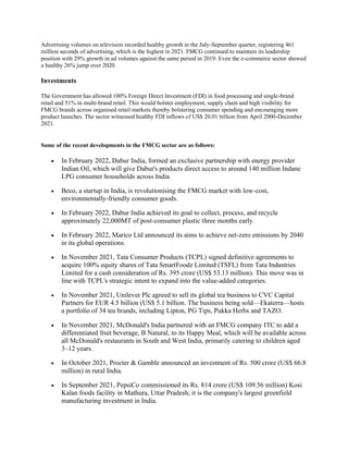 Advertising volumes on television recorded healthy growth in the July-September quarter, registering 461
million seconds of advertising, which is the highest in 2021. FMCG continued to maintain its leadership
position with 29% growth in ad volumes against the same period in 2019. Even the e-commerce sector showed
a healthy 26% jump over 2020.
Investments
The Government has allowed 100% Foreign Direct Investment (FDI) in food processing and single-brand
retail and 51% in multi-brand retail. This would bolster employment, supply chain and high visibility for
FMCG brands across organised retail markets thereby bolstering consumer spending and encouraging more
product launches. The sector witnessed healthy FDI inflows of US$ 20.01 billion from April 2000-December
2021.
Some of the recent developments in the FMCG sector are as follows:
• In February 2022, Dabur India, formed an exclusive partnership with energy provider
Indian Oil, which will give Dabur's products direct access to around 140 million Indane
LPG consumer households across India.
• Beco, a startup in India, is revolutionising the FMCG market with low-cost,
environmentally-friendly consumer goods.
• In February 2022, Dabur India achieved its goal to collect, process, and recycle
approximately 22,000MT of post-consumer plastic three months early.
• In February 2022, Marico Ltd announced its aims to achieve net-zero emissions by 2040
in its global operations.
• In November 2021, Tata Consumer Products (TCPL) signed definitive agreements to
acquire 100% equity shares of Tata SmartFoodz Limited (TSFL) from Tata Industries
Limited for a cash consideration of Rs. 395 crore (US$ 53.13 million). This move was in
line with TCPL's strategic intent to expand into the value-added categories.
• In November 2021, Unilever Plc agreed to sell its global tea business to CVC Capital
Partners for EUR 4.5 billion (US$ 5.1 billion. The business being sold—Ekaterra—hosts
a portfolio of 34 tea brands, including Lipton, PG Tips, Pukka Herbs and TAZO.
• In November 2021, McDonald's India partnered with an FMCG company ITC to add a
differentiated fruit beverage, B Natural, to its Happy Meal, which will be available across
all McDonald's restaurants in South and West India, primarily catering to children aged
3–12 years.
• In October 2021, Procter & Gamble announced an investment of Rs. 500 crore (US$ 66.8
million) in rural India.
• In September 2021, PepsiCo commissioned its Rs. 814 crore (US$ 109.56 million) Kosi
Kalan foods facility in Mathura, Uttar Pradesh; it is the company's largest greenfield
manufacturing investment in India.
 