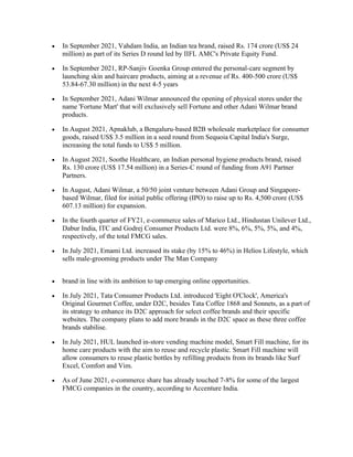 • In September 2021, Vahdam India, an Indian tea brand, raised Rs. 174 crore (US$ 24
million) as part of its Series D round led by IIFL AMC's Private Equity Fund.
• In September 2021, RP-Sanjiv Goenka Group entered the personal-care segment by
launching skin and haircare products, aiming at a revenue of Rs. 400-500 crore (US$
53.84-67.30 million) in the next 4-5 years
• In September 2021, Adani Wilmar announced the opening of physical stores under the
name 'Fortune Mart' that will exclusively sell Fortune and other Adani Wilmar brand
products.
• In August 2021, Apnaklub, a Bengaluru-based B2B wholesale marketplace for consumer
goods, raised US$ 3.5 million in a seed round from Sequoia Capital India's Surge,
increasing the total funds to US$ 5 million.
• In August 2021, Soothe Healthcare, an Indian personal hygiene products brand, raised
Rs. 130 crore (US$ 17.54 million) in a Series-C round of funding from A91 Partner
Partners.
• In August, Adani Wilmar, a 50/50 joint venture between Adani Group and Singapore-
based Wilmar, filed for initial public offering (IPO) to raise up to Rs. 4,500 crore (US$
607.13 million) for expansion.
• In the fourth quarter of FY21, e-commerce sales of Marico Ltd., Hindustan Unilever Ltd.,
Dabur India, ITC and Godrej Consumer Products Ltd. were 8%, 6%, 5%, 5%, and 4%,
respectively, of the total FMCG sales.
• In July 2021, Emami Ltd. increased its stake (by 15% to 46%) in Helios Lifestyle, which
sells male-grooming products under The Man Company
• brand in line with its ambition to tap emerging online opportunities.
• In July 2021, Tata Consumer Products Ltd. introduced 'Eight O'Clock', America's
Original Gourmet Coffee, under D2C, besides Tata Coffee 1868 and Sonnets, as a part of
its strategy to enhance its D2C approach for select coffee brands and their specific
websites. The company plans to add more brands in the D2C space as these three coffee
brands stabilise.
• In July 2021, HUL launched in-store vending machine model, Smart Fill machine, for its
home care products with the aim to reuse and recycle plastic. Smart Fill machine will
allow consumers to reuse plastic bottles by refilling products from its brands like Surf
Excel, Comfort and Vim.
• As of June 2021, e-commerce share has already touched 7-8% for some of the largest
FMCG companies in the country, according to Accenture India.
 