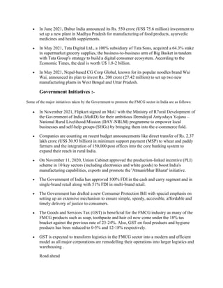 • In June 2021, Dabur India announced its Rs. 550 crore (US$ 75.6 million) investment to
set up a new plant in Madhya Pradesh for manufacturing of food products, ayurvedic
medicines and health supplements.
• In May 2021, Tata Digital Ltd., a 100% subsidiary of Tata Sons, acquired a 64.3% stake
in supermarket grocery supplies, the business-to-business arm of Big Basket in tandem
with Tata Group's strategy to build a digital consumer ecosystem. According to the
Economic Times, the deal is worth U$ 1.8-2 billion.
• In May 2021, Nepal-based CG Corp Global, known for its popular noodles brand Wai
Wai, announced its plan to invest Rs. 200 crore (27.42 million) to set up two new
manufacturing plants in West Bengal and Uttar Pradesh.
Government Initiatives :-
Some of the major initiatives taken by the Government to promote the FMCG sector in India are as follows:
• In November 2021, Flipkart signed an MoU with the Ministry of R7ural Development of
the Government of India (MoRD) for their ambitious Deendayal Antyodaya Yojana –
National Rural Livelihood Mission (DAY-NRLM) programme to empower local
businesses and self-help groups (SHGs) by bringing them into the e-commerce fold.
• Companies are counting on recent budget announcements like direct transfer of Rs. 2.37
lakh crore (US$ 30.93 billion) in minimum support payment (MSP) to wheat and paddy
farmers and the integration of 150,000 post offices into the core banking system to
expand their reach in rural India.
• On November 11, 2020, Union Cabinet approved the production-linked incentive (PLI)
scheme in 10 key sectors (including electronics and white goods) to boost India's
manufacturing capabilities, exports and promote the 'Atmanirbhar Bharat' initiative.
• The Government of India has approved 100% FDI in the cash and carry segment and in
single-brand retail along with 51% FDI in multi-brand retail.
• The Government has drafted a new Consumer Protection Bill with special emphasis on
setting up an extensive mechanism to ensure simple, speedy, accessible, affordable and
timely delivery of justice to consumers.
• The Goods and Services Tax (GST) is beneficial for the FMCG industry as many of the
FMCG products such as soap, toothpaste and hair oil now come under the 18% tax
bracket against the previous rate of 23-24%. Also, GST on food products and hygiene
products has been reduced to 0-5% and 12-18% respectively.
• GST is expected to transform logistics in the FMCG sector into a modern and efficient
model as all major corporations are remodelling their operations into larger logistics and
warehousing .
Road ahead
 