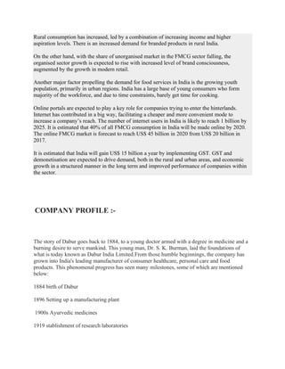 Rural consumption has increased, led by a combination of increasing income and higher
aspiration levels. There is an increased demand for branded products in rural India.
On the other hand, with the share of unorganised market in the FMCG sector falling, the
organised sector growth is expected to rise with increased level of brand consciousness,
augmented by the growth in modern retail.
Another major factor propelling the demand for food services in India is the growing youth
population, primarily in urban regions. India has a large base of young consumers who form
majority of the workforce, and due to time constraints, barely get time for cooking.
Online portals are expected to play a key role for companies trying to enter the hinterlands.
Internet has contributed in a big way, facilitating a cheaper and more convenient mode to
increase a company’s reach. The number of internet users in India is likely to reach 1 billion by
2025. It is estimated that 40% of all FMCG consumption in India will be made online by 2020.
The online FMCG market is forecast to reach US$ 45 billion in 2020 from US$ 20 billion in
2017.
It is estimated that India will gain US$ 15 billion a year by implementing GST. GST and
demonetisation are expected to drive demand, both in the rural and urban areas, and economic
growth in a structured manner in the long term and improved performance of companies within
the sector.
COMPANY PROFILE :-
The story of Dabur goes back to 1884, to a young doctor armed with a degree in medicine and a
burning desire to serve mankind. This young man, Dr. S. K. Burman, laid the foundations of
what is today known as Dabur India Limited.From those humble beginnings, the company has
grown into India's leading manufacturer of consumer healthcare, personal care and food
products. This phenomenal progress has seen many milestones, some of which are mentioned
below:
1884 birth of Dabur
1896 Setting up a manufacturing plant
1900s Ayurvedic medicines
1919 stablishment of research laboratories
 