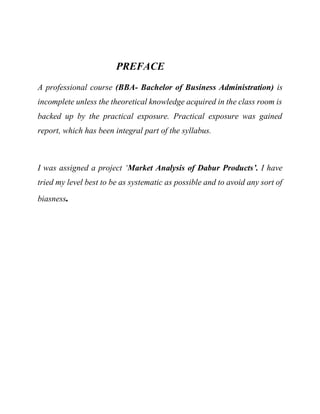 PREFACE
A professional course (BBA- Bachelor of Business Administration) is
incomplete unless the theoretical knowledge acquired in the class room is
backed up by the practical exposure. Practical exposure was gained
report, which has been integral part of the syllabus.
I was assigned a project ‘Market Analysis of Dabur Products’. I have
tried my level best to be as systematic as possible and to avoid any sort of
biasness.
 