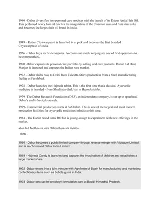 1940 –Dabur diversifies into personal care products with the launch of its Dabur Amla Hair Oil.
This perfumed heavy hair oil catches the imagination of the Common man and film stars alike
and becomes the largest hair oil brand in India.
1949 – Dabur Chyawanprash is launched in a pack and becomes the first branded
Chyawanprash of India.
1956 - Dabur buys its first computer. Accounts and stock keeping are one of first operations to
be computerized.
1970 -Dabur expands its personal care portfolio by adding oral care products. Dabur Lal Dant
Manjan is launched and captures the Indian rural market.
1972 - Dabur shifts base to Delhi from Calcutta. Starts production from a hired manufacturing
facility at Faridabad.
1978 - Dabur launches the Hajmola tablet. This is the first time that a classical Ayurvedic
medicine is branded - from Shudhabardhak bati to Hajmola tablet.
1979 -The Dabur Research Foundation (DRF), an independent company, is set up to spearhead
Dabur's multi-faceted research.
1979- Commercial production starts at Sahibabad. This is one of the largest and most modern
production facilities for Ayurvedic medicines in India at this time.
1984 - The Dabur brand turns 100 but is young enough to experiment with new offerings in the
market.
abur Red Toothpaste joins 'Billion Ruperate divisions
1986 -
1986 - Dabur becomes a public limited company through reverse merger with Vidogum Limited,
and is re-christened Dabur India Limited.
1989 - Hajmola Candy is launched and captures the imagination of children and establishes a
large market share.
1992 -Dabur enters into a joint venture with Agrolimen of Spain for manufacturing and marketing
confectionery items such as bubble gums in India.
1993 -Dabur sets up the oncology formulation plant at Baddi, Himachal Pradesh.
 