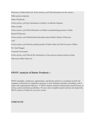 Welcome to Dabur India Ltd. In this section, you'll find information on the various :-
Dabur group companies.
Dabur Worldwide
In this section, you'll get information on Dabur's worldwide footprint.
Plants in India
In this section, you'll find information on Dabur's manufacturing presence in India.
Board Of Directors
In this section, you'll find detailed information about Dabur's Board of Directors.
CEO
In this section, you'll find the detailed profile of Dabur India Ltd Chief Executive Officer
Mr. Sunil Duggal.
Corporate Governance
In this section, you'll find all the information on the good governance practices being
followed at Dabur India Ltd.
SWOT Analysis of Dabur Products :-
SWOT (strengths, weaknesses, opportunities, and threats) analysis is a technique used by the
company to determine its competitive position, to form strategies and plans accordingly, and to
achieve the organizational objective. A SWOT analysis measures internal and external factors, as
well as current and future possibilities. We have done in-depth research and have developed this
SWOT analysis of Dabur for you, have a look:-
STRENGTH
 
