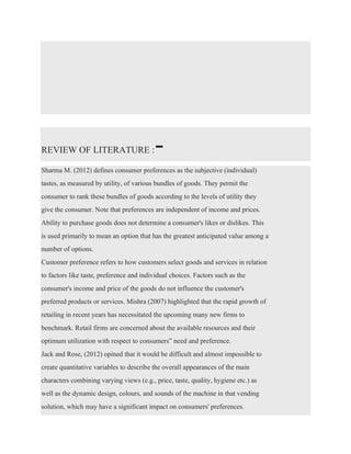 REVIEW OF LITERATURE :-
Sharma M. (2012) defines consumer preferences as the subjective (individual)
tastes, as measured by utility, of various bundles of goods. They permit the
consumer to rank these bundles of goods according to the levels of utility they
give the consumer. Note that preferences are independent of income and prices.
Ability to purchase goods does not determine a consumer's likes or dislikes. This
is used primarily to mean an option that has the greatest anticipated value among a
number of options.
Customer preference refers to how customers select goods and services in relation
to factors like taste, preference and individual choices. Factors such as the
consumer's income and price of the goods do not influence the customer's
preferred products or services. Mishra (2007) highlighted that the rapid growth of
retailing in recent years has necessitated the upcoming many new firms to
benchmark. Retail firms are concerned about the available resources and their
optimum utilization with respect to consumers‟ need and preference.
Jack and Rose, (2012) opined that it would be difficult and almost impossible to
create quantitative variables to describe the overall appearances of the main
characters combining varying views (e.g., price, taste, quality, hygiene etc.) as
well as the dynamic design, colours, and sounds of the machine in that vending
solution, which may have a significant impact on consumers' preferences.
 