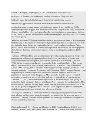 Sinha P.K, Banerjee A and Uniyal D.P. (2012) studied store choice behaviour
of shoppers in the context of the changing retailing environment. They have tried
to identify major drivers behind choice of stores for various shopping needs as
exhibited by a typical Indian consumer. Their study revealed that convenience and
merchandise are the primary reasons behind choosing a store. Seiders and Tigert (2012)
compared supercenter shoppers with traditional supermarket shoppers in his study. Supercenter
shoppers identified low prices and range of product assortment as the primary reasons for their
format choice. In contrast, traditional supermarket shoppers placed more importance on location
and product quality.
White and Schlosser (2005) found that effect of a large assortment was found to be dependent on
the familiarity of the purchaser with the product group and their attitude towards risk. However,
this study also found that a wide variety did not always result in reduced purchasing. Where
product choices were described in terms of their experiential attributes and not merely physical
characteristics then large assortments were more likely to result in purchases (Diehl, 2005).
Herrmann .
Heitmann (2006) found that large assortments may prevent a purchasing decision. The process
consumers use to form preferences depends on their level of involvement in the purchase
decision and their need for cognition, as well as the capability of their memory (Alba et al,
1992). Certain consumers may be more concerned with the specific attributes of their choice
object/s; others may focus more on how it makes them feel or its affect (Powell Mantel and
Kerdes, 1999).Shendge, (2013) states that Preference (or "taste") is a concept, used in the social
sciences, particularly economics. It assumes a real or imagined "choice" between alternatives and
the possibility of rank ordering of these alternatives, based on happiness, satisfaction,
gratification, enjoyment, utility they provide. More generally, it can be seen as a source of
motivation. In cognitive sciences, individual preferences enable choice of objectives/goals.
Virmani R. T., (2011) stated the reasons for preference of the brands ranged from quality to
availability. But it was quality that was ranked as the No. 1 parameter for brand preference. Most
of the consumers reported that they do get carried away by advertisements sometimes but in the
end it is the quality of the product that is a decisive factor for purchase. Sanjeev Verma (2007)
studied consumer preferences for retail store selection in Mumbai.
The study was undertaken to understand the factors affecting consumer preferences for retail
store selection and developing marketing strategies towards meeting the needs and wants of
consumers. This study examines the linkage between consumer preferences and the importance
of some salient store attributes.
(Singh and Agarwal, 2013), Verma and Khandelwal, 2011; Brand and Leonard, 2001), store
attributes (Bianchi, 2009), AHP (Saaty, 1980; Subbaiah, 2011), retailer selection (Liisa 1990;
 