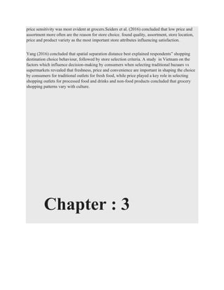 price sensitivity was most evident at grocers.Seiders et al. (2016) concluded that low price and
assortment more often are the reason for store choice. found quality, assortment, store location,
price and product variety as the most important store attributes influencing satisfaction.
Yang (2016) concluded that spatial separation distance best explained respondents‟ shopping
destination choice behaviour, followed by store selection criteria. A study in Vietnam on the
factors which influence decision-making by consumers when selecting traditional bazaars vs
supermarkets revealed that freshness, price and convenience are important in shaping the choice
by consumers for traditional outlets for fresh food, while price played a key role in selecting
shopping outlets for processed food and drinks and non-food products concluded that grocery
shopping patterns vary with culture.
Chapter : 3
 