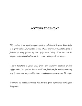 ACKNOWLEDGEMENT
This project is our professional experience that enriched our knowledge
to a great extent. During the course of our project, we had the good of
fortune of being guided by Mr. Ajay Nath Dubey. Who with all his
magnanimity supervised the project report through all the stages.
I have benefited a great deal from her intensive analysis critical
suggestions. Our special thanks to all our faculties for their unremitting
help in numerous ways, which deserve adequate experience on his page.
In the end we would like to say that it was a great experience working on
this project.
 