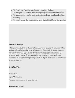 • To Study the Retailer satisfaction regarding Dabur .
• To analyses the factors influencing the purchases of the Products .
• To analyses the retailer satisfaction towards various brands of the
company .
• To Study about the promotional activities of the Dabur for retailers
Research Design :-
The present study is in Descriptive nature, as it seeks to discover ideas
and insight to bright Out new relationship. Research design is flexible
enough to provide opportunity for Considering different aspects of
problem under study. It helps in bringing into focus some Inherent
weakness in enterprise regarding which in depth study can be conducted
by management
SAMPLING :-
Population
Size of Population
The sample size selected for the research is 100
Sampling Technique
 