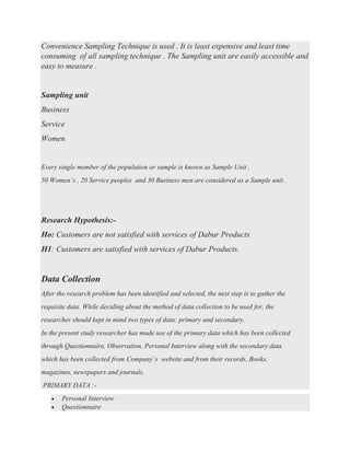 Convenience Sampling Technique is used . It is least expensive and least time
consuming of all sampling technique . The Sampling unit are easily accessible and
easy to measure .
Sampling unit
Business
Service
Women
Every single member of the population or sample is known as Sample Unit .
50 Women’s , 20 Service peoples and 30 Business men are considered as a Sample unit .
Research Hypothesis:-
Ho: Customers are not satisfied with services of Dabur Products
H1: Customers are satisfied with services of Dabur Products.
Data Collection
After the research problem has been identified and selected, the next step is to gather the
requisite data. While deciding about the method of data collection to be used for, the
researcher should kept in mind two types of data: primary and secondary.
In the present study researcher has made use of the primary data which has been collected
through Questionnaire, Observation, Personal Interview along with the secondary data
which has been collected from Company’s website and from their records, Books,
magazines, newspapers and journals.
PRIMARY DATA :-
• Personal Interview
• Questionnaire
 