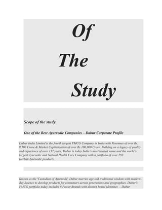 Of
The
Study
Scope of the study
One of the Best Ayurvedic Companies – Dabur Corporate Profile
Dabur India Limited is the fourth largest FMCG Company in India with Revenues of over Rs.
9,500 Crore & Market Capitalization of over Rs 100,000 Crore. Building on a legacy of quality
and experience of over 137 years, Dabur is today India’s most trusted name and the world’s
largest Ayurvedic and Natural Health Care Company with a portfolio of over 250
Herbal/Ayurvedic products.
Known as the 'Custodian of Ayurveda', Dabur marries age-old traditional wisdom with modern-
day Science to develop products for consumers across generations and geographies. Dabur's
FMCG portfolio today includes 8 Power Brands with distinct brand identities -- Dabur
 