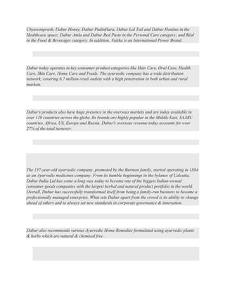 Chyawanprash, Dabur Honey, Dabur PudinHara, Dabur Lal Tail and Dabur Honitus in the
Healthcare space; Dabur Amla and Dabur Red Paste in the Personal Care category; and Réal
in the Food & Beverages category. In addition, Vatika is an International Power Brand.
Dabur today operates in key consumer product categories like Hair Care, Oral Care, Health
Care, Skin Care, Home Care and Foods. The ayurvedic company has a wide distribution
network, covering 6.7 million retail outlets with a high penetration in both urban and rural
markets.
Dabur's products also have huge presence in the overseas markets and are today available in
over 120 countries across the globe. Its brands are highly popular in the Middle East, SAARC
countries, Africa, US, Europe and Russia. Dabur's overseas revenue today accounts for over
27% of the total turnover.
The 137-year-old ayurvedic company, promoted by the Burman family, started operating in 1884
as an Ayurvedic medicines company. From its humble beginnings in the bylanes of Calcutta,
Dabur India Ltd has come a long way today to become one of the biggest Indian-owned
consumer goods companies with the largest herbal and natural product portfolio in the world.
Overall, Dabur has successfully transformed itself from being a family-run business to become a
professionally managed enterprise. What sets Dabur apart from the crowd is its ability to change
ahead of others and to always set new standards in corporate governance & innovation.
Dabur also recommends various Ayurvedic Home Remedies formulated using ayurvedic plants
& herbs which are natural & chemical free .
 