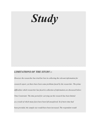 Study
LIMITATIONS OF THE STUDY :-
However the researcher has tried her best in collecting the relevant information for
research report, yet there have been some problems faced by the researcher. The prime
difficulties which researcher has faced in collection of information are discussed below:
Time Constraint: The time period for carrying out the research has been limited
as a result of which many facts have been left unexplored. So if more time had
been provided, the sample size would have been increased. The respondent would
 