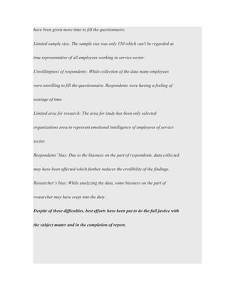 have been given more time to fill the questionnaire.
Limited sample size: The sample size was only 150 which can't be regarded as
true representative of all employees working in service sector.
Unwillingness of respondents: While collection of the data many employees
were unwilling to fill the questionnaire. Respondents were having a feeling of
wastage of time.
Limited area for research: The area for study has been only selected
organizations area to represent emotional intelligence of employees of service
sector.
Respondents’ bias: Due to the biasness on the part of respondents, data collected
may have been affected which further reduces the credibility of the findings.
Researcher’s bias: While analyzing the data, some biasness on the part of
researcher may have crept into the duty.
Despite of these difficulties, best efforts have been put to do the full justice with
the subject matter and in the completion of report.
 