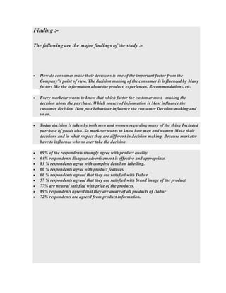 Finding :-
The following are the major findings of the study :-
• How do consumer make their decisions is one of the important factor from the
Company‟s point of view. The decision making of the consumer is influenced by Many
factors like the information about the product, experiences, Recommendations, etc.
• Every marketer wants to know that which factor the customer most making the
decision about the purchase. Which source of information is Most influence the
customer decision. How past behaviour influence the consumer Decision-making and
so on.
• Today decision is taken by both men and women regarding many of the thing Included
purchase of goods also. So marketer wants to know how men and women Make their
decisions and in what respect they are different in decision making. Because marketer
have to influence who so ever take the decision
• 69% of the respondents strongly agree with product quality.
• 64% respondents disagree advertisement is effective and appropriate.
• 83 % respondents agree with complete detail on labelling.
• 60 % respondents agree with product features.
• 60 % respondents agreed that they are satisfied with Dabur
• 57 % respondents agreed that they are satisfied with brand image of the product
• 77% are neutral satisfied with price of the products.
• 89% respondents agreed that they are aware of all products of Dabur
• 72% respondents are agreed from product information.
 