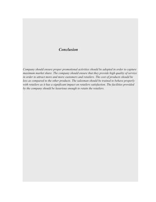 Conclusion
Company should ensure proper promotional activities should be adopted in order to capture
maximum market share. The company should ensure that they provide high quality of service
in order to attract more and more customers and retailers. The cost of products should be
less as compared to the other products. The salesman should be trained to behave properly
with retailers as it has a significant impact on retailers satisfaction. The facilities provided
by the company should be luxurious enough to retain the retailers.
 