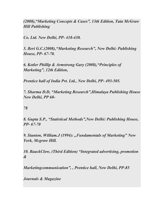 (2008),“Marketing Concepts & Cases”, 13th Edition, Tata McGraw
Hill Publishing
Co. Ltd. New Delhi, PP- 418-430.
5. Beri G.C.(2008),“Marketing Research”, New Delhi: Publishing
House, PP- 67-70.
6. Kotler Phillip & Armstrong Gary (2008),“Principles of
Marketing”, 12th Edition,
Prentice hall of India Pvt. Ltd., New Delhi, PP- 493-505.
7. Sharma D.D, “Marketing Research”,Himalaya Publishing House
New Delhi, PP 68-
78
8. Gupta S.P., “Statistical Methods”,New Delhi: Publishing House,
PP- 67-70
9. Stanton, William.J (1994): „Fundamentals of Marketing‟ New
York, Mcgraw Hill.
10. BaackClow, (Third Edition) “Integrated advertising, promotion
&
Marketingcommunication”, , Prentice hall, New Delhi, PP-85
Journals & Magazine
 