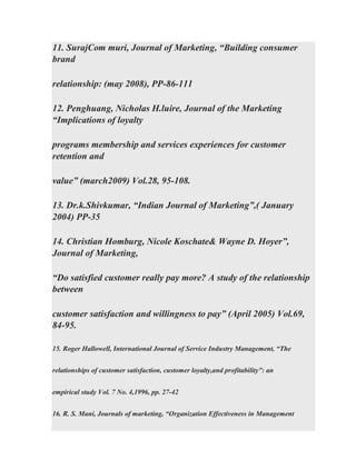 11. SurajCom muri, Journal of Marketing, “Building consumer
brand
relationship: (may 2008), PP-86-111
12. Penghuang, Nicholas H.luire, Journal of the Marketing
“Implications of loyalty
programs membership and services experiences for customer
retention and
value” (march2009) Vol.28, 95-108.
13. Dr.k.Shivkumar, “Indian Journal of Marketing”,( January
2004) PP-35
14. Christian Homburg, Nicole Koschate& Wayne D. Hoyer”,
Journal of Marketing,
“Do satisfied customer really pay more? A study of the relationship
between
customer satisfaction and willingness to pay” (April 2005) Vol.69,
84-95.
15. Roger Hallowell, International Journal of Service Industry Management, “The
relationships of customer satisfaction, customer loyalty,and profitability”: an
empirical study Vol. 7 No. 4,1996, pp. 27-42
16. R. S. Mani, Journals of marketing, “Organization Effectiveness in Management
 