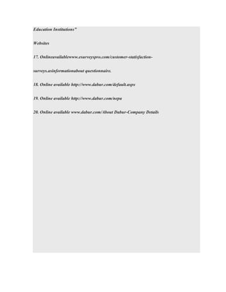 Education Institutions”
Websites
17. Onlineavailablewww.esurveyspro.com/customer-statisfaction-
surveys.asinformationabout questionnaire.
18. Online available http://www.dabur.com/default.aspx
19. Online available http://www.dabur.com/nepa
20. Online available www.dabur.com/About Dabur-Company Details
 