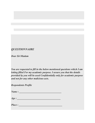 QUESTIONNAIRE
Dear SirMadam
You are requested to fill in the below mentioned questions which I am
letting filled For my academic purpose. I assure you that the details
provided by you will be used Confidentially only for academic purpose
and not for any other malicious acts.
Respondents Profile
Name : __________________________________
Age : ___________________________________
Place : ___________________________________
 