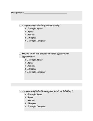 Occupation : ___________________________________
1. Are you satisfied with product quality?
a. Strongly Agree
b. Agree
c. Neutral
d. Disagree
e. Strongly Disagree
2. Do you think our advertisement is effective and
appropriate?
a. Strongly Agree
b. Agree
c. Neutral
d. Disagree
e. Strongly Disagree
3. Are you satisfied with complete detail on labeling ?
a. Strongly Agree
b. Agree
c. Neutral
d. Disagree
e. Strongly Disagree
 