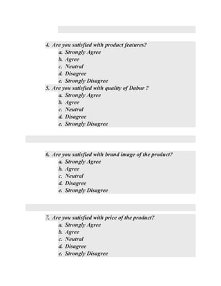 4. Are you satisfied with product features?
a. Strongly Agree
b. Agree
c. Neutral
d. Disagree
e. Strongly Disagree
5. Are you satisfied with quality of Dabur ?
a. Strongly Agree
b. Agree
c. Neutral
d. Disagree
e. Strongly Disagree
6. Are you satisfied with brand image of the product?
a. Strongly Agree
b. Agree
c. Neutral
d. Disagree
e. Strongly Disagree
7. Are you satisfied with price of the product?
a. Strongly Agree
b. Agree
c. Neutral
d. Disagree
e. Strongly Disagree
 