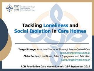 Tackling Loneliness and
Social Isolation in Care Homes
Tanya Strange, Associate Director of Nursing/ Person-Centred Care
Tanya.strange@wales.nhs.uk
Claire Jordan, Lead Nurse, Patient Engagement and Education
Claire.Jordan@wales.nhs.uk
RCN Foundation Care Home Summit- 23rd September 2019
 