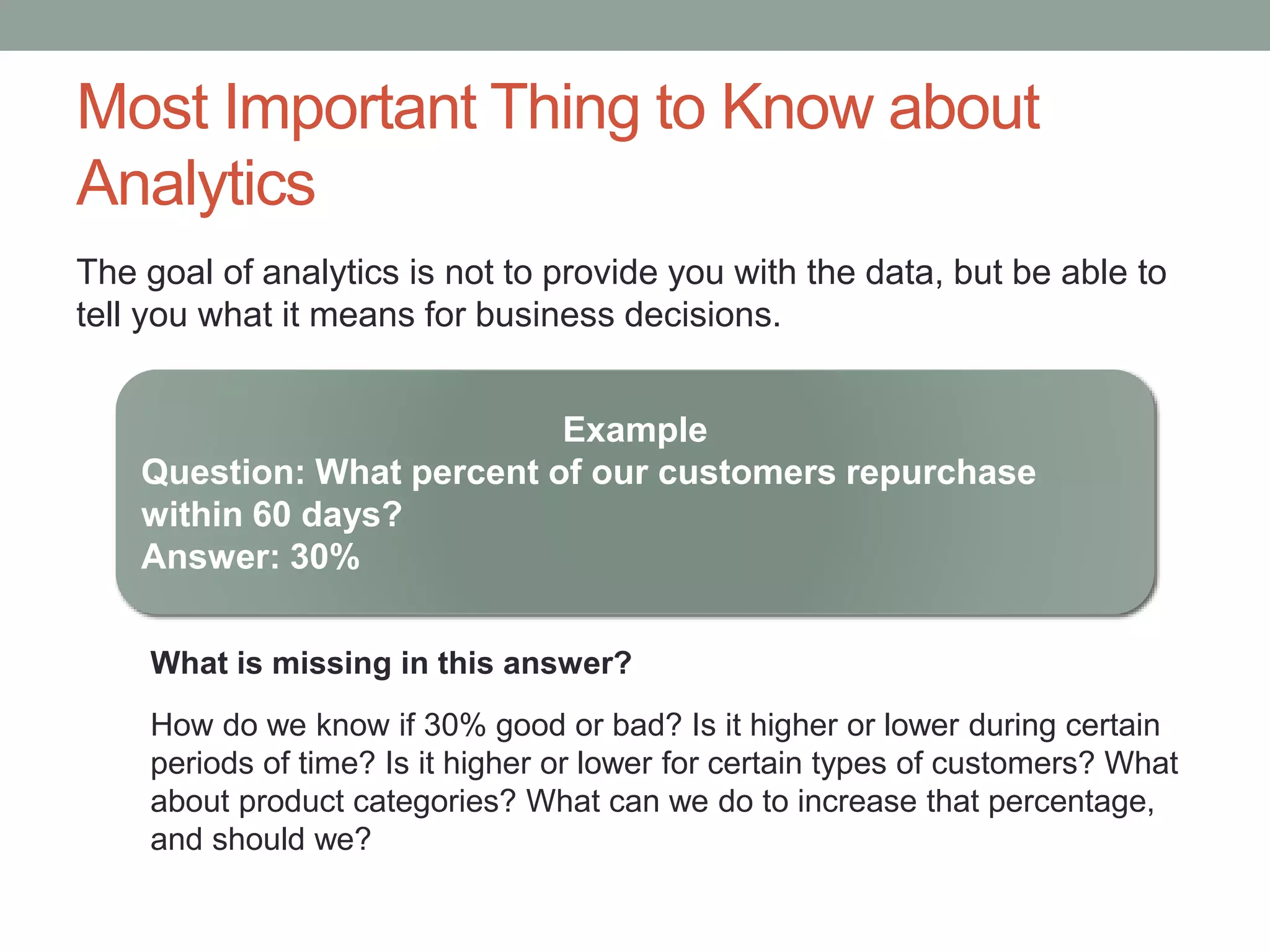 Most Important Thing to Know about
Analytics
The goal of analytics is not to provide you with the data, but be able to
tell you what it means for business decisions.
Example
Question: What percent of our customers repurchase
within 60 days?
Answer: 30%
What is missing in this answer?
How do we know if 30% good or bad? Is it higher or lower during certain
periods of time? Is it higher or lower for certain types of customers? What
about product categories? What can we do to increase that percentage,
and should we?
 