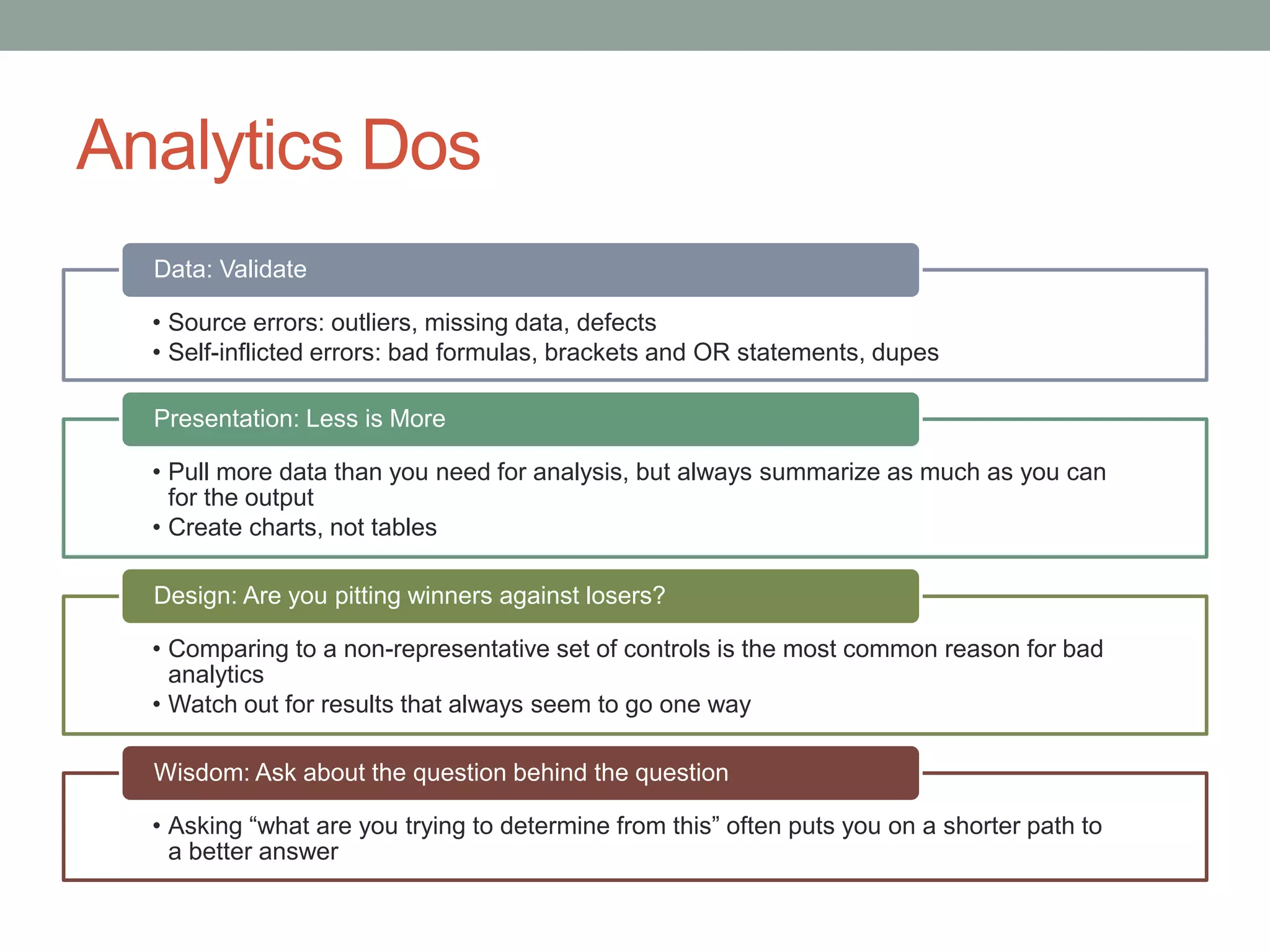 Analytics Dos
• Source errors: outliers, missing data, defects
• Self-inflicted errors: bad formulas, brackets and OR statements, dupes
Data: Validate
• Pull more data than you need for analysis, but always summarize as much as you can
for the output
• Create charts, not tables
Presentation: Less is More
• Comparing to a non-representative set of controls is the most common reason for bad
analytics
• Watch out for results that always seem to go one way
Design: Are you pitting winners against losers?
• Asking “what are you trying to determine from this” often puts you on a shorter path to
a better answer
Wisdom: Ask about the question behind the question
 
