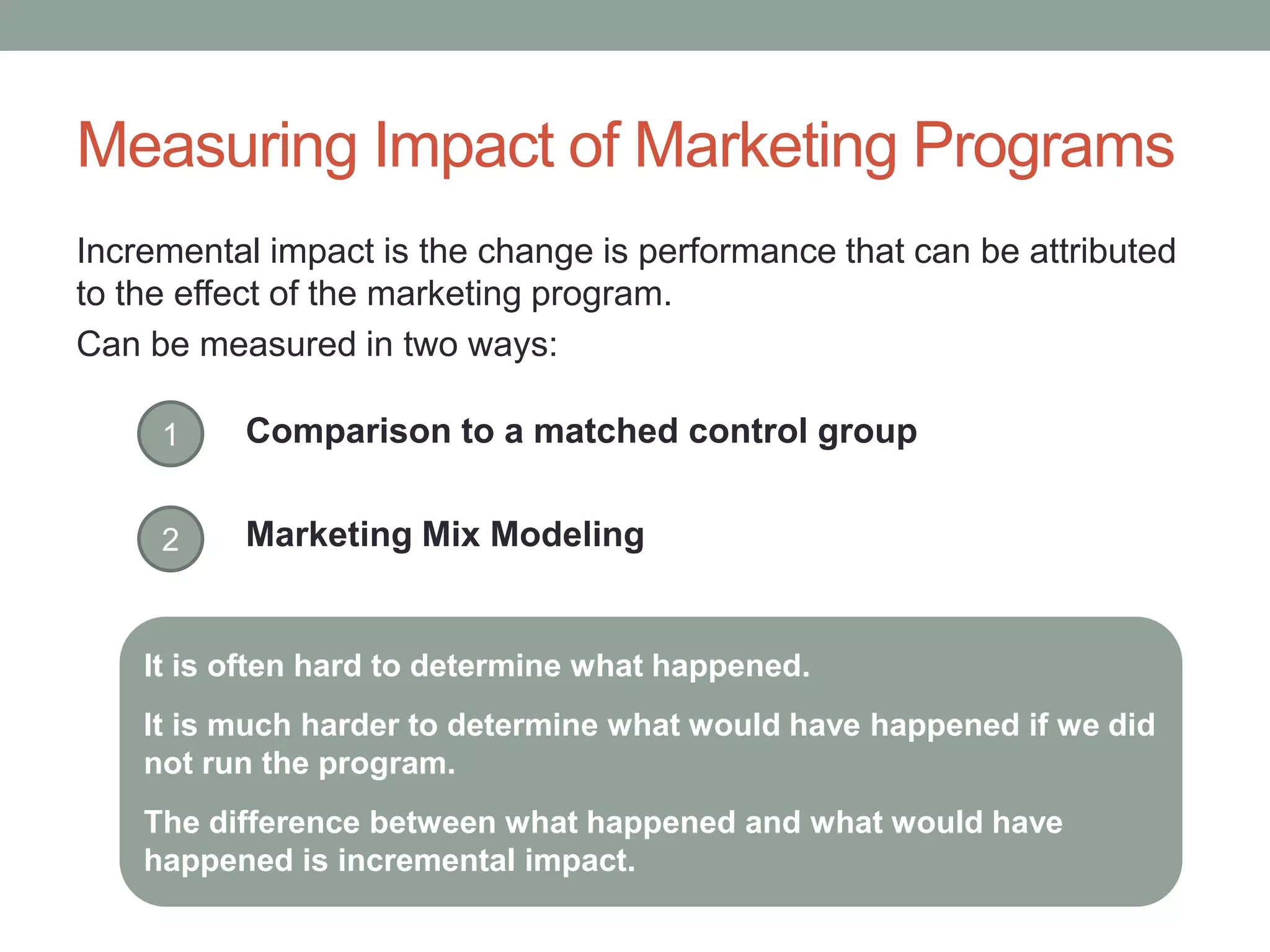 Measuring Impact of Marketing Programs
Incremental impact is the change is performance that can be attributed
to the effect of the marketing program.
Can be measured in two ways:
1 Comparison to a matched control group
Marketing Mix Modeling2
It is often hard to determine what happened.
It is much harder to determine what would have happened if we did
not run the program.
The difference between what happened and what would have
happened is incremental impact.
 