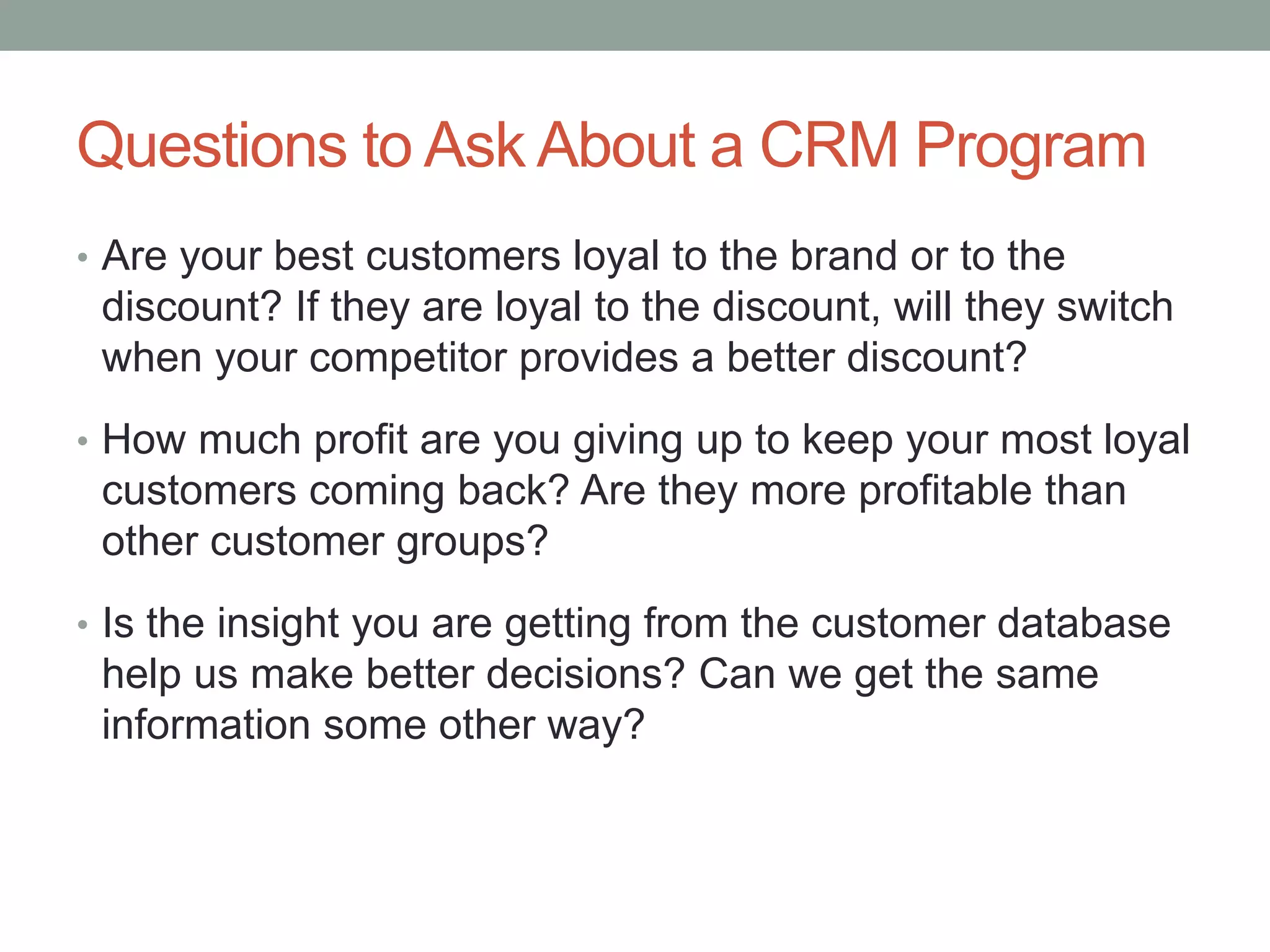 Questions to Ask About a CRM Program
• Are your best customers loyal to the brand or to the
discount? If they are loyal to the discount, will they switch
when your competitor provides a better discount?
• How much profit are you giving up to keep your most loyal
customers coming back? Are they more profitable than
other customer groups?
• Is the insight you are getting from the customer database
help us make better decisions? Can we get the same
information some other way?
 
