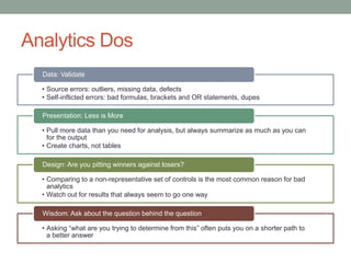 Analytics Dos
• Source errors: outliers, missing data, defects
• Self-inflicted errors: bad formulas, brackets and OR statements, dupes
Data: Validate
• Pull more data than you need for analysis, but always summarize as much as you can
for the output
• Create charts, not tables
Presentation: Less is More
• Comparing to a non-representative set of controls is the most common reason for bad
analytics
• Watch out for results that always seem to go one way
Design: Are you pitting winners against losers?
• Asking “what are you trying to determine from this” often puts you on a shorter path to
a better answer
Wisdom: Ask about the question behind the question
 